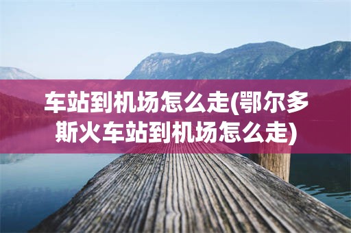 车站到机场怎么走(鄂尔多斯火车站到机场怎么走)