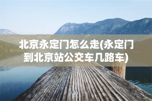 北京永定门怎么走(永定门到北京站公交车几路车)