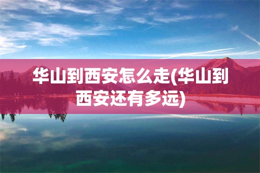 华山到西安怎么走(华山到西安还有多远)