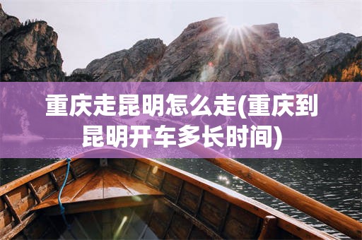 重庆走昆明怎么走(重庆到昆明开车多长时间)