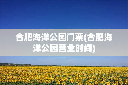合肥海洋公园门票(合肥海洋公园营业时间)