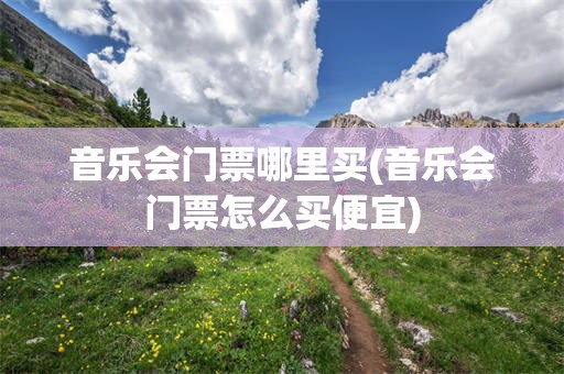 音乐会门票哪里买(音乐会门票怎么买便宜)
