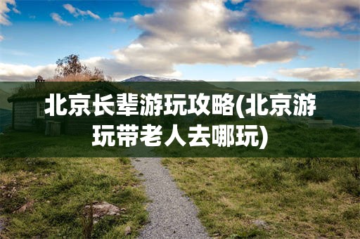 北京长辈游玩攻略(北京游玩带老人去哪玩)