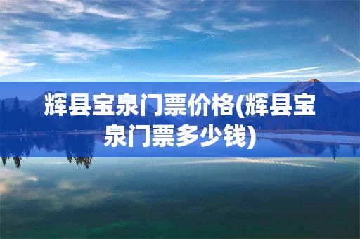 辉县宝泉门票价格(辉县宝泉门票多少钱)