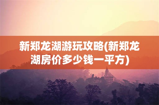 新郑龙湖游玩攻略(新郑龙湖房价多少钱一平方)