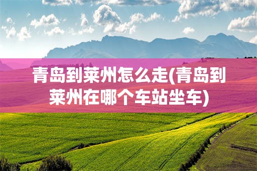 青岛到莱州怎么走(青岛到莱州在哪个车站坐车)