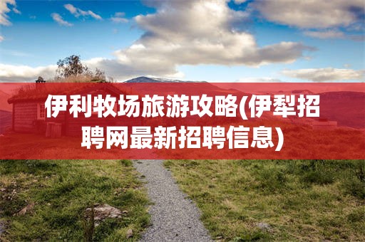 伊利牧场旅游攻略(伊犁招聘网最新招聘信息)