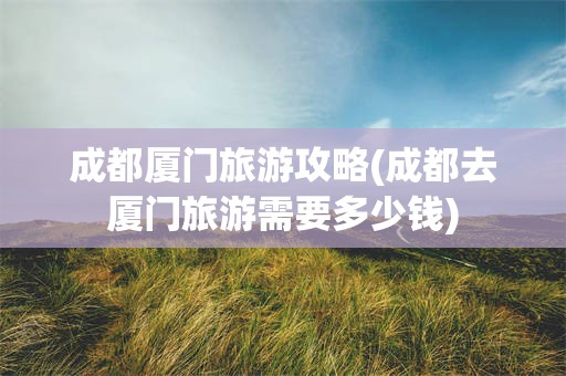 成都厦门旅游攻略(成都去厦门旅游需要多少钱)
