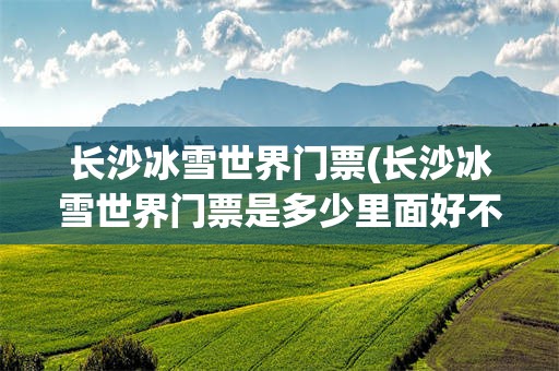 长沙冰雪世界门票(长沙冰雪世界门票是多少里面好不好玩)