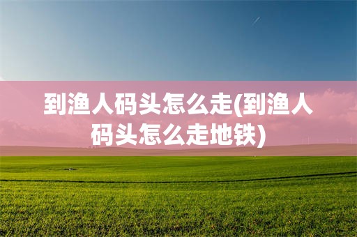 到渔人码头怎么走(到渔人码头怎么走地铁)