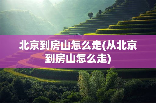 北京到房山怎么走(从北京到房山怎么走)