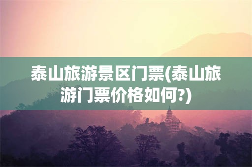 泰山旅游景区门票(泰山旅游门票价格如何?)