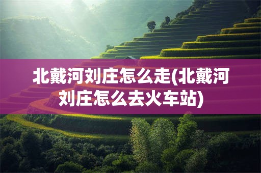 北戴河刘庄怎么走(北戴河刘庄怎么去火车站)