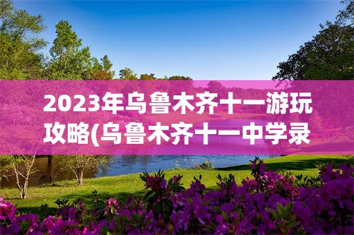 2023年乌鲁木齐十一游玩攻略(乌鲁木齐十一中学录取分数线2023)