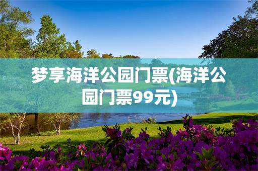 梦享海洋公园门票(海洋公园门票99元)