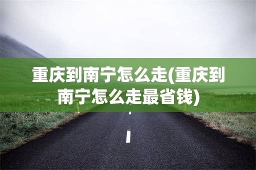 重庆到南宁怎么走(重庆到南宁怎么走最省钱)