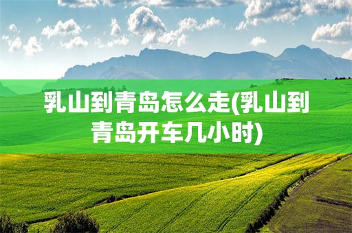乳山到青岛怎么走(乳山到青岛开车几小时)