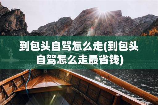 到包头自驾怎么走(到包头自驾怎么走最省钱)