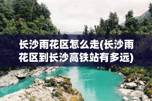 长沙雨花区怎么走(长沙雨花区到长沙高铁站有多远)