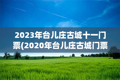 2023年台儿庄古城十一门票(2020年台儿庄古城门票的价格是160元)