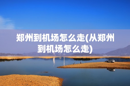 郑州到机场怎么走(从郑州到机场怎么走)