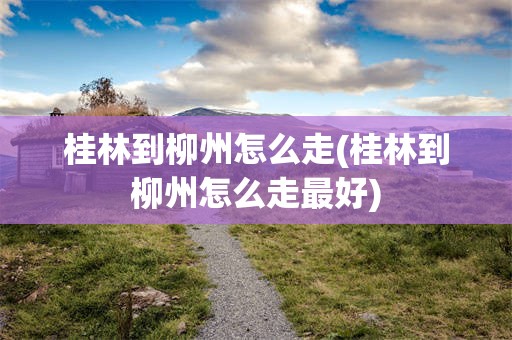 桂林到柳州怎么走(桂林到柳州怎么走最好)