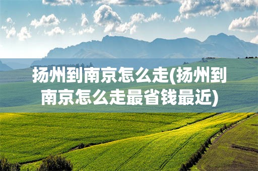 扬州到南京怎么走(扬州到南京怎么走最省钱最近)