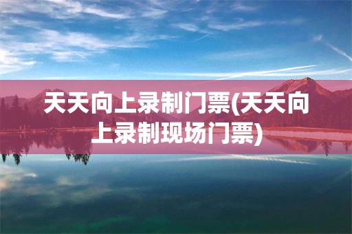 天天向上录制门票(天天向上录制现场门票)