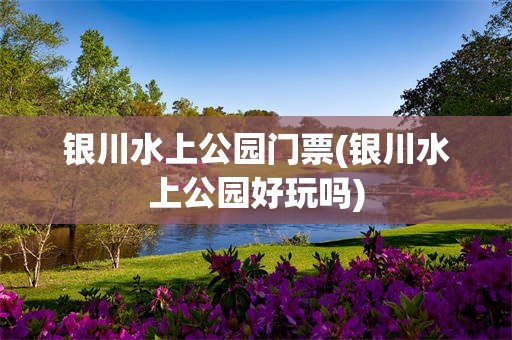 银川水上公园门票(银川水上公园好玩吗)