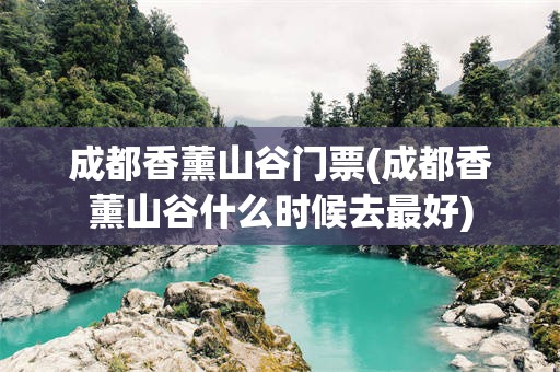 成都香薰山谷门票(成都香薰山谷什么时候去最好)