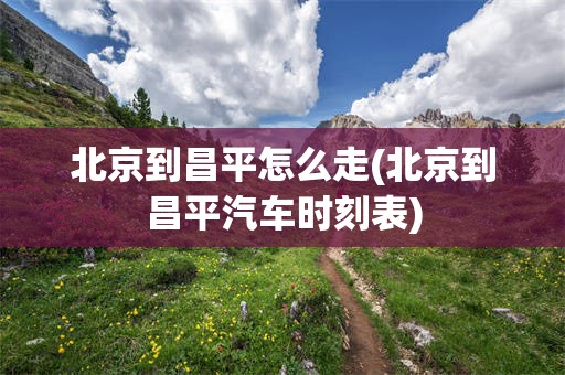 北京到昌平怎么走(北京到昌平汽车时刻表)