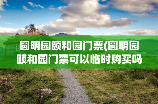 圆明园颐和园门票(圆明园颐和园门票可以临时购买吗)
