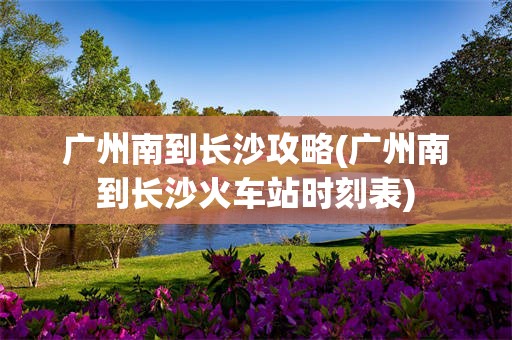 广州南到长沙攻略(广州南到长沙火车站时刻表)