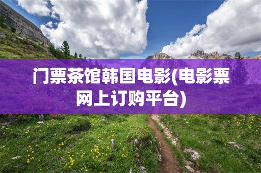 门票茶馆韩国电影(电影票网上订购平台)