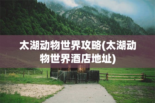 太湖动物世界攻略(太湖动物世界酒店地址)