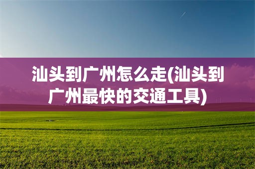 汕头到广州怎么走(汕头到广州最快的交通工具)