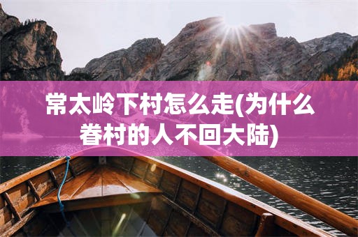 常太岭下村怎么走(为什么眷村的人不回大陆)