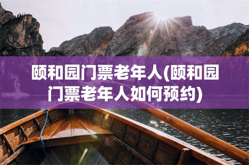 颐和园门票老年人(颐和园门票老年人如何预约)