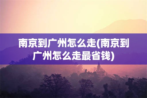 南京到广州怎么走(南京到广州怎么走最省钱)