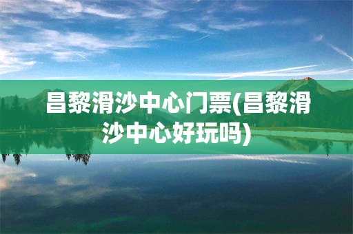 昌黎滑沙中心门票(昌黎滑沙中心好玩吗)