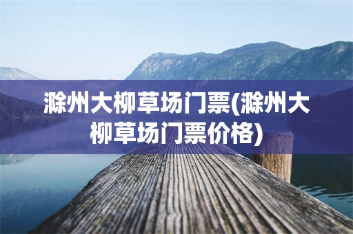 滁州大柳草场门票(滁州大柳草场门票价格)