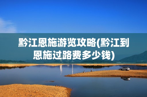 黔江恩施游览攻略(黔江到恩施过路费多少钱)