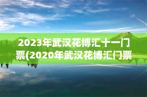 2023年武汉花博汇十一门票(2020年武汉花博汇门票免费政策)