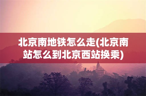 北京南地铁怎么走(北京南站怎么到北京西站换乘)