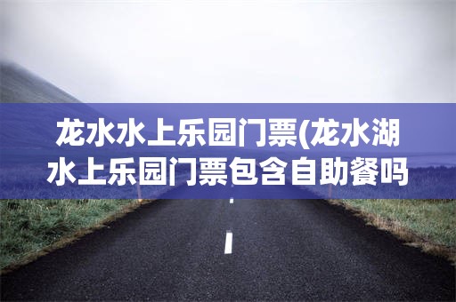 龙水水上乐园门票(龙水湖水上乐园门票包含自助餐吗)