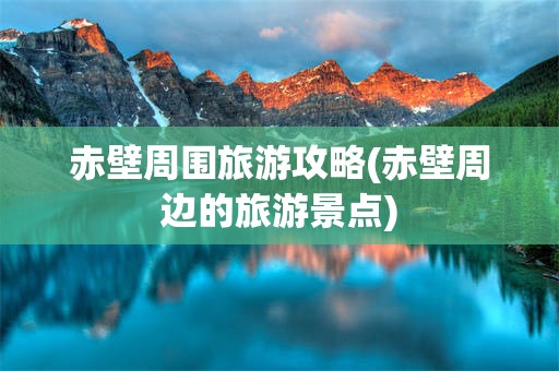 赤壁周围旅游攻略(赤壁周边的旅游景点)