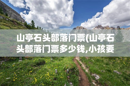 山亭石头部落门票(山亭石头部落门票多少钱,小孩要钱吗)