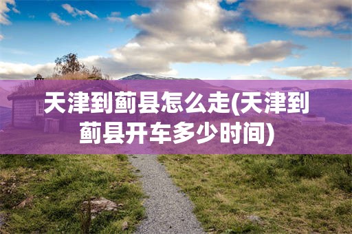 天津到蓟县怎么走(天津到蓟县开车多少时间)