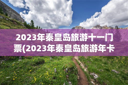 2023年秦皇岛旅游十一门票(2023年秦皇岛旅游年卡一卡通)