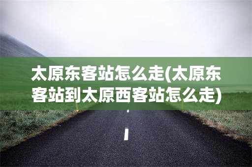 太原东客站怎么走(太原东客站到太原西客站怎么走)